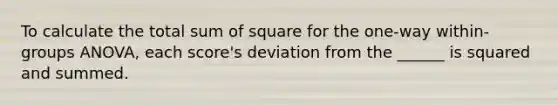 To calculate the total sum of square for the one-way within-groups ANOVA, each score's deviation from the ______ is squared and summed.