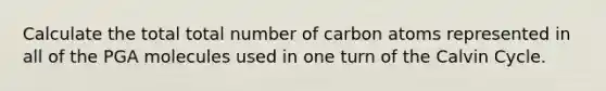 Calculate the total total number of carbon atoms represented in all of the PGA molecules used in one turn of the Calvin Cycle.