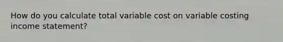 How do you calculate total variable cost on variable costing income statement?