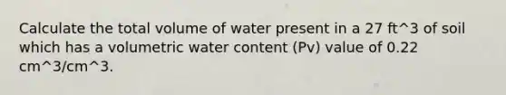 Calculate the total volume of water present in a 27 ft^3 of soil which has a volumetric water content (Pv) value of 0.22 cm^3/cm^3.