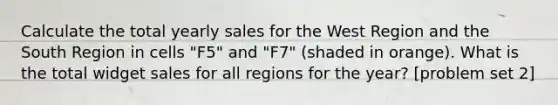 Calculate the total yearly sales for the West Region and the South Region in cells "F5" and "F7" (shaded in orange). What is the total widget sales for all regions for the year? [problem set 2]