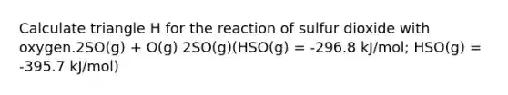 Calculate triangle H for the reaction of sulfur dioxide with oxygen.2SO(g) + O(g) 2SO(g)(HSO(g) = -296.8 kJ/mol; HSO(g) = -395.7 kJ/mol)