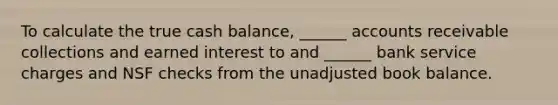 To calculate the true cash balance, ______ accounts receivable collections and earned interest to and ______ bank service charges and NSF checks from the unadjusted book balance.