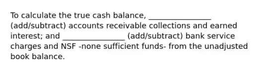 To calculate the true cash balance, ________________ (add/subtract) accounts receivable collections and earned interest; and ________________ (add/subtract) bank service charges and NSF -none sufficient funds- from the unadjusted book balance.