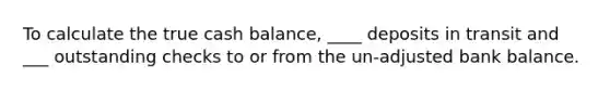 To calculate the true cash balance, ____ deposits in transit and ___ outstanding checks to or from the un-adjusted bank balance.