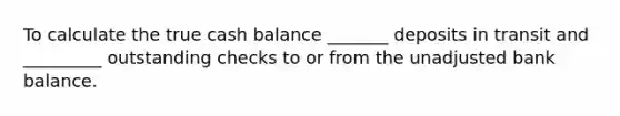 To calculate the true cash balance _______ deposits in transit and _________ outstanding checks to or from the unadjusted bank balance.