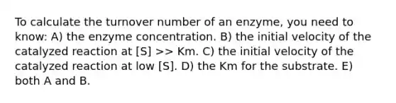 To calculate the turnover number of an enzyme, you need to know: A) the enzyme concentration. B) the initial velocity of the catalyzed reaction at [S] >> Km. C) the initial velocity of the catalyzed reaction at low [S]. D) the Km for the substrate. E) both A and B.