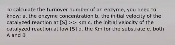 To calculate the turnover number of an enzyme, you need to know: a. the enzyme concentration b. the initial velocity of the catalyzed reaction at [S] >> Km c. the initial velocity of the catalyzed reaction at low [S] d. the Km for the substrate e. both A and B