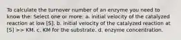 To calculate the turnover number of an enzyme you need to know the: Select one or more: a. initial velocity of the catalyzed reaction at low [S]. b. initial velocity of the catalyzed reaction at [S] >> KM. c. KM for the substrate. d. enzyme concentration.