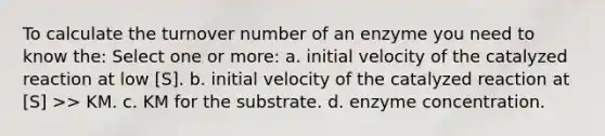 To calculate the turnover number of an enzyme you need to know the: Select one or more: a. initial velocity of the catalyzed reaction at low [S]. b. initial velocity of the catalyzed reaction at [S] >> KM. c. KM for the substrate. d. enzyme concentration.