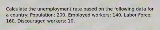 Calculate the unemployment rate based on the following data for a country: Population: 200, Employed workers: 140, Labor Force: 160, Discouraged workers: 10.