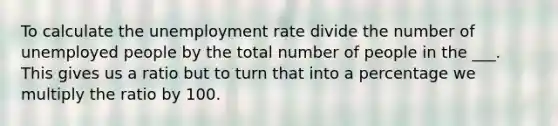 To calculate the unemployment rate divide the number of unemployed people by the total number of people in the ___. This gives us a ratio but to turn that into a percentage we multiply the ratio by 100.