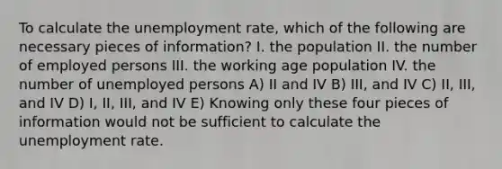 To calculate the unemployment rate, which of the following are necessary pieces of information? I. the population II. the number of employed persons III. the working age population IV. the number of unemployed persons A) II and IV B) III, and IV C) II, III, and IV D) I, II, III, and IV E) Knowing only these four pieces of information would not be sufficient to calculate the unemployment rate.