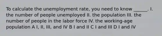 To calculate the unemployment rate, you need to know ______. I. the number of people unemployed II. the population III. the number of people in the labor force IV. the working-age population A I, II, III, and IV B I and II C I and III D I and IV