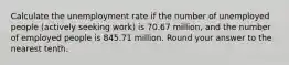 Calculate the unemployment rate if the number of unemployed people (actively seeking work) is 70.67 million, and the number of employed people is 845.71 million. Round your answer to the nearest tenth.