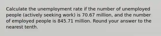 Calculate the <a href='https://www.questionai.com/knowledge/kh7PJ5HsOk-unemployment-rate' class='anchor-knowledge'>unemployment rate</a> if the number of unemployed people (actively seeking work) is 70.67 million, and the number of employed people is 845.71 million. Round your answer to the nearest tenth.