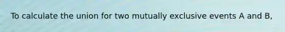 To calculate the union for two mutually exclusive events A and B,