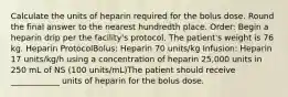 Calculate the units of heparin required for the bolus dose. Round the final answer to the nearest hundredth place. Order: Begin a heparin drip per the facility's protocol. The patient's weight is 76 kg. Heparin ProtocolBolus: Heparin 70 units/kg Infusion: Heparin 17 units/kg/h using a concentration of heparin 25,000 units in 250 mL of NS (100 units/mL)The patient should receive ____________ units of heparin for the bolus dose.