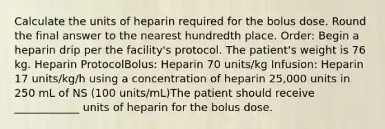 Calculate the units of heparin required for the bolus dose. Round the final answer to the nearest hundredth place. Order: Begin a heparin drip per the facility's protocol. The patient's weight is 76 kg. Heparin ProtocolBolus: Heparin 70 units/kg Infusion: Heparin 17 units/kg/h using a concentration of heparin 25,000 units in 250 mL of NS (100 units/mL)The patient should receive ____________ units of heparin for the bolus dose.