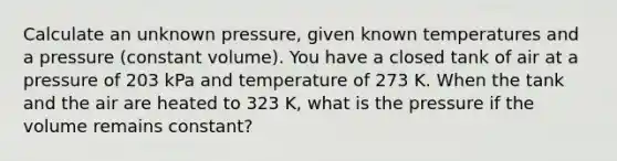 Calculate an unknown pressure, given known temperatures and a pressure (constant volume). You have a closed tank of air at a pressure of 203 kPa and temperature of 273 K. When the tank and the air are heated to 323 K, what is the pressure if the volume remains constant?