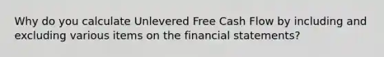 Why do you calculate Unlevered Free Cash Flow by including and excluding various items on the <a href='https://www.questionai.com/knowledge/kFBJaQCz4b-financial-statements' class='anchor-knowledge'>financial statements</a>?