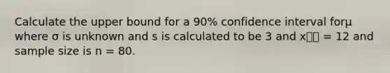 Calculate the upper bound for a 90% confidence interval forμ where σ is unknown and s is calculated to be 3 and x⎯⎯ = 12 and sample size is n = 80.