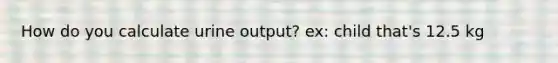 How do you calculate urine output? ex: child that's 12.5 kg