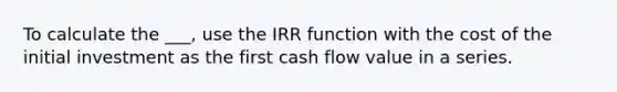 To calculate the ___, use the IRR function with the cost of the initial investment as the first cash flow value in a series.