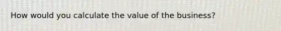 How would you calculate the value of the business?