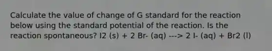 Calculate the value of change of G standard for the reaction below using the standard potential of the reaction. Is the reaction spontaneous? I2 (s) + 2 Br- (aq) ---> 2 I- (aq) + Br2 (l)