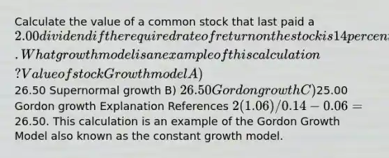 Calculate the value of a common stock that last paid a 2.00 dividend if the required rate of return on the stock is 14 percent and the expected growth rate of dividends and earnings is 6 percent. What growth model is an example of this calculation? Value of stock Growth model A)26.50 Supernormal growth B) 26.50 Gordon growth C)25.00 Gordon growth Explanation References 2(1.06)/0.14 - 0.06 =26.50. This calculation is an example of the Gordon Growth Model also known as the constant growth model.