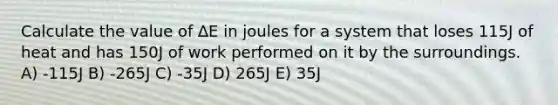 Calculate the value of ∆E in joules for a system that loses 115J of heat and has 150J of work performed on it by the surroundings. A) -115J B) -265J C) -35J D) 265J E) 35J