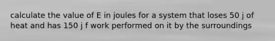 calculate the value of E in joules for a system that loses 50 j of heat and has 150 j f work performed on it by the surroundings