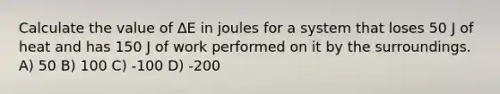 Calculate the value of ΔE in joules for a system that loses 50 J of heat and has 150 J of work performed on it by the surroundings. A) 50 B) 100 C) -100 D) -200