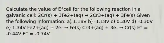 Calculate the value of E°cell for the following reaction in a galvanic cell: 2Cr(s) + 3Fe2+(aq) → 2Cr3+(aq) + 3Fe(s) Given the following information: a) 1.18V b) -1.18V c) 0.30V d) -0.30V e) 1.34V Fe2+(aq) + 2e- → Fe(s) Cr3+(aq) + 3e- → Cr(s) E° = -0.44V E° = -0.74V