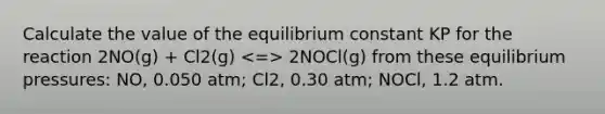 Calculate the value of the equilibrium constant KP for the reaction 2NO(g) + Cl2(g) 2NOCl(g) from these equilibrium pressures: NO, 0.050 atm; Cl2, 0.30 atm; NOCl, 1.2 atm.