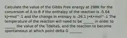 Calculate the value of the Gibbs Free energy at 298K for the conversion of A to B if the enthalpy of the reaction is -5.04 kJ•mol^-1 and the change in entropy is -26.1 J•K•mol^-1 The temperature of the reaction will need to be ______ in order to ______ the value of the TdeltaS, and the reaction to become spontaneous at which point delta G _______