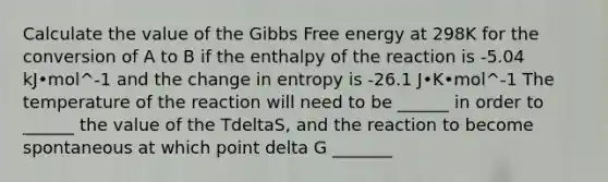 Calculate the value of the Gibbs Free energy at 298K for the conversion of A to B if the enthalpy of the reaction is -5.04 kJ•mol^-1 and the change in entropy is -26.1 J•K•mol^-1 The temperature of the reaction will need to be ______ in order to ______ the value of the TdeltaS, and the reaction to become spontaneous at which point delta G _______