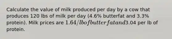 Calculate the value of milk produced per day by a cow that produces 120 lbs of milk per day (4.6% butterfat and 3.3% protein). Milk prices are 1.64/lb of butterfat and3.04 per lb of protein.