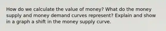 How do we calculate the value of money? What do the money supply and money demand curves represent? Explain and show in a graph a shift in the money supply curve.