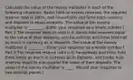 Calculate the value of the money multiplier in each of the following​ situations: Banks hold no excess​ reserves, the required reserve ratio is​ 100%, and households and firms hold currency and deposits in equal amounts. The value of the money multiplier is ________. ​(Enter your response as a whole number​.) Part 2 The required reserve ratio is​ 0, banks hold reserves equal to the value of their​ deposits, and households and firms hold half as much in currency as in deposits. The value of the money multiplier is ________. ​(Enter your response as a whole number​.) Part 3 The required reserve ratio is​ 0, households and firms hold three times as much in currency as in​ deposits, and banks hold reserves equal to one-quarter the value of their deposits. The value of the money multiplier is ____. ​(Round your response to two decimal places.​)