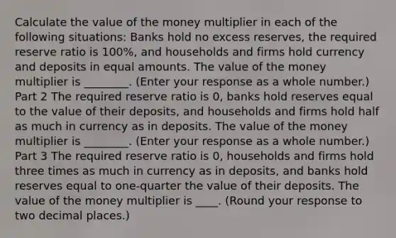 Calculate the value of the money multiplier in each of the following​ situations: Banks hold no excess​ reserves, the required reserve ratio is​ 100%, and households and firms hold currency and deposits in equal amounts. The value of the money multiplier is ________. ​(Enter your response as a whole number​.) Part 2 The required reserve ratio is​ 0, banks hold reserves equal to the value of their​ deposits, and households and firms hold half as much in currency as in deposits. The value of the money multiplier is ________. ​(Enter your response as a whole number​.) Part 3 The required reserve ratio is​ 0, households and firms hold three times as much in currency as in​ deposits, and banks hold reserves equal to one-quarter the value of their deposits. The value of the money multiplier is ____. ​(Round your response to two decimal places.​)