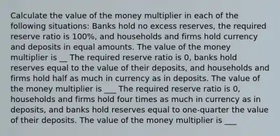 Calculate the value of the money multiplier in each of the following situations: Banks hold no excess reserves, the required reserve ratio is 100%, and households and firms hold currency and deposits in equal amounts. The value of the money multiplier is __ The required reserve ratio is 0, banks hold reserves equal to the value of their deposits, and households and firms hold half as much in currency as in deposits. The value of the money multiplier is ___ The required reserve ratio is 0, households and firms hold four times as much in currency as in deposits, and banks hold reserves equal to one-quarter the value of their deposits. The value of the money multiplier is ___