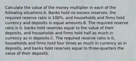 Calculate the value of the money multiplier in each of the following​ situations:A. Banks hold no excess​ reserves, the required reserve ratio is​ 100%, and households and firms hold currency and deposits in equal amounts.B. The required reserve ratio is​ 0, banks hold reserves equal to the value of their​ deposits, and households and firms hold half as much in currency as in deposits.C. The required reserve ratio is​ 0, households and firms hold four times as much in currency as in​ deposits, and banks hold reserves equal to three-quarters the value of their deposits.