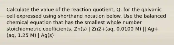 Calculate the value of the reaction quotient, Q, for the galvanic cell expressed using shorthand notation below. Use the balanced chemical equation that has the smallest whole number stoichiometric coefficients. Zn(s) | Zn2+(aq, 0.0100 M) || Ag+(aq, 1.25 M) | Ag(s)