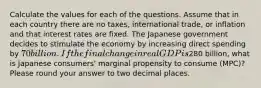 Calculate the values for each of the questions. Assume that in each country there are no taxes, international trade, or inflation and that interest rates are fixed. The Japanese government decides to stimulate the economy by increasing direct spending by 70 billion. If the final change in real GDP is280 billion, what is Japanese consumers' marginal propensity to consume (MPC)? Please round your answer to two decimal places.