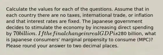 Calculate the values for each of the questions. Assume that in each country there are no taxes, international trade, or inflation and that interest rates are fixed. The Japanese government decides to stimulate the economy by increasing direct spending by 70 billion. If the final change in real GDP is280 billion, what is Japanese consumers' marginal propensity to consume (MPC)? Please round your answer to two decimal places.