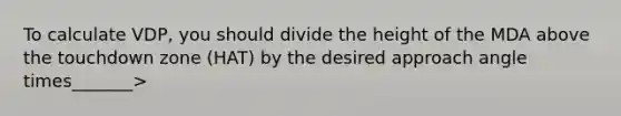 To calculate VDP, you should divide the height of the MDA above the touchdown zone (HAT) by the desired approach angle times_______>