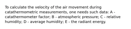 To calculate the velocity of the air movement during catathermometric measurements, one needs such data: A - catathermometer factor; B - atmospheric pressure; C - relative humidity; D - average humidity; E - the radiant energy.