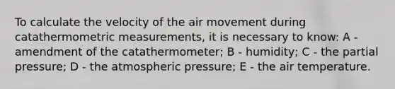 To calculate the velocity of the air movement during catathermometric measurements, it is necessary to know: A - amendment of the catathermometer; B - humidity; C - the partial pressure; D - the atmospheric pressure; E - the air temperature.